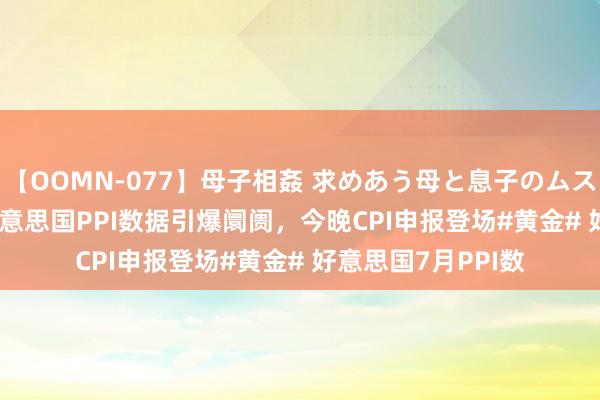 【OOMN-077】母子相姦 求めあう母と息子のムスコ 4時間 25名 好意思国PPI数据引爆阛阓，今晚CPI申报登场#黄金# 好意思国7月PPI数