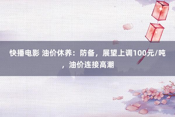 快播电影 油价休养：防备，展望上调100元/吨，油价连接高潮