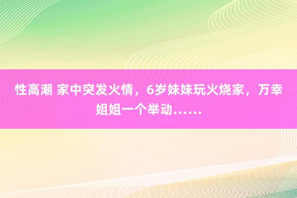 性高潮 家中突发火情，6岁妹妹玩火烧家，万幸姐姐一个举动……