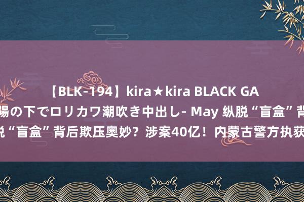 【BLK-194】kira★kira BLACK GAL 黒ギャル青姦露出-灼熱太陽の下でロリカワ潮吹き中出し- May 纵脱“盲盒”背后欺压奥妙？涉案40亿！内蒙古警方执获28东说念主！