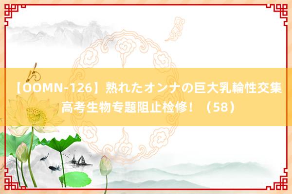 【OOMN-126】熟れたオンナの巨大乳輪性交集 高考生物专题阻止检修！（58）