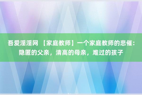 吾爱淫淫网 【家庭教师】一个家庭教师的悲催：隐匿的父亲，清高的母亲，难过的孩子