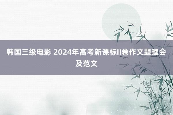 韩国三级电影 2024年高考新课标II卷作文题理会及范文