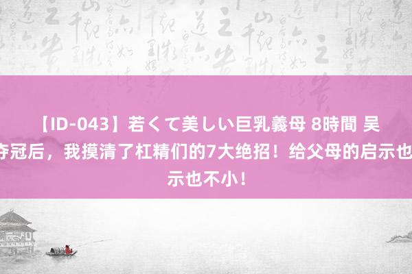 【ID-043】若くて美しい巨乳義母 8時間 吴艳妮夺冠后，我摸清了杠精们的7大绝招！给父母的启示也不小！