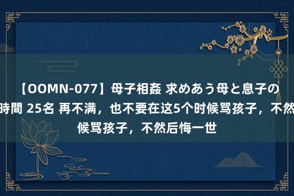 【OOMN-077】母子相姦 求めあう母と息子のムスコ 4時間 25名 再不满，也不要在这5个时候骂孩子，不然后悔一世