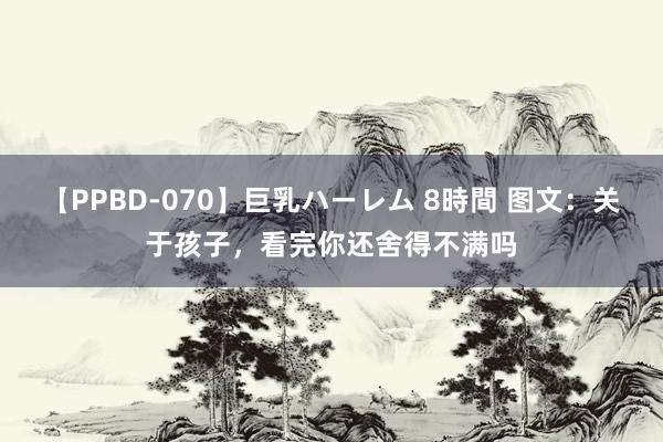 【PPBD-070】巨乳ハーレム 8時間 图文：关于孩子，看完你还舍得不满吗