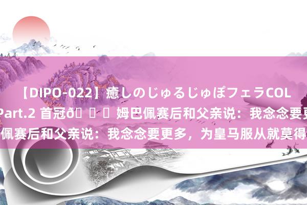 【DIPO-022】癒しのじゅるじゅぽフェラCOLLECTION50連発4時間 Part.2 首冠?姆巴佩赛后和父亲说：我念念要更多，为皇马服从就莫得极限