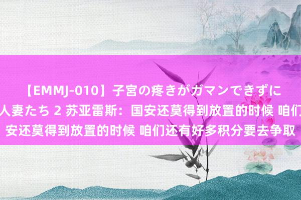 【EMMJ-010】子宮の疼きがガマンできずに他人棒でヨガリ狂う美人妻たち 2 苏亚雷斯：国安还莫得到放置的时候 咱们还有好多积分要去争取