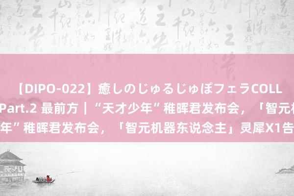 【DIPO-022】癒しのじゅるじゅぽフェラCOLLECTION50連発4時間 Part.2 最前方｜“天才少年”稚晖君发布会，「智元机器东说念主」灵犀X1告示开源