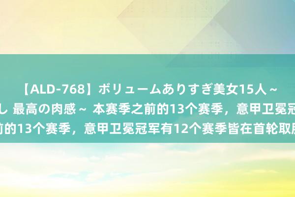 【ALD-768】ボリュームありすぎ美女15人～抱いて良し 抱かれて良し 最高の肉感～ 本赛季之前的13个赛季，意甲卫冕冠军有12个赛季皆在首轮取胜