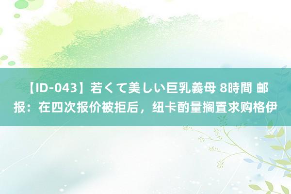 【ID-043】若くて美しい巨乳義母 8時間 邮报：在四次报价被拒后，纽卡酌量搁置求购格伊