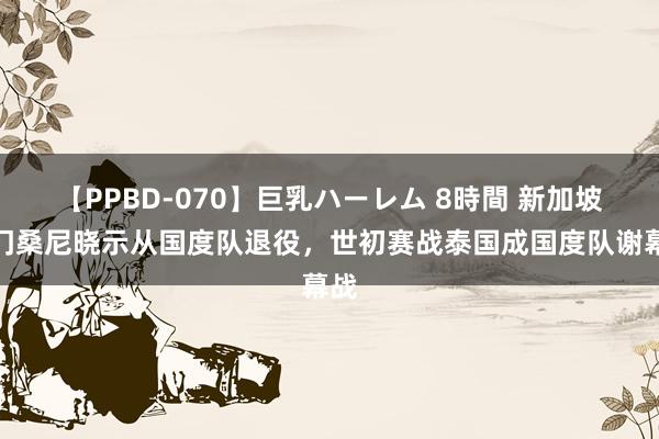 【PPBD-070】巨乳ハーレム 8時間 新加坡国门桑尼晓示从国度队退役，世初赛战泰国成国度队谢幕战