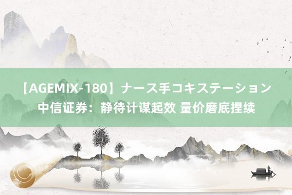 【AGEMIX-180】ナース手コキステーション 中信证券：静待计谋起效 量价磨底捏续