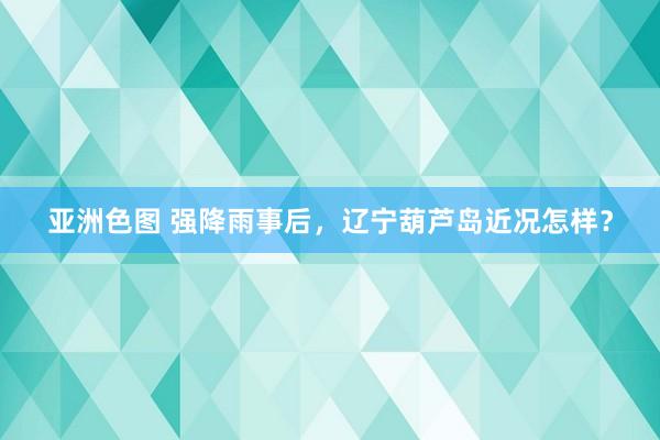 亚洲色图 强降雨事后，辽宁葫芦岛近况怎样？