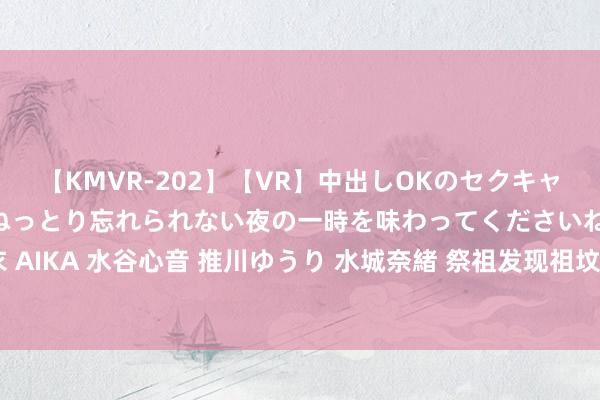 【KMVR-202】【VR】中出しOKのセクキャバにようこそ◆～濃密ねっとり忘れられない夜の一時を味わってくださいね◆～ 波多野結衣 AIKA 水谷心音 推川ゆうり 水城奈緒 祭祖发现祖坟被挖不知所终，成都七兄妹告状村委会