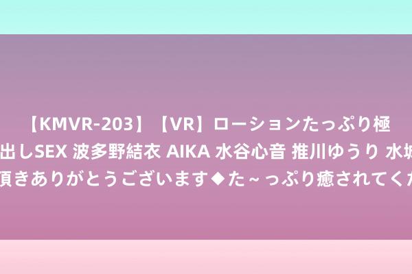 【KMVR-203】【VR】ローションたっぷり極上5人ソープ嬢と中出しSEX 波多野結衣 AIKA 水谷心音 推川ゆうり 水城奈緒 ～本日は御指名頂きありがとうございます◆た～っぷり癒されてくださいね◆～ 父亲遇车祸身一火，河南女子赏格10万元搜集思绪