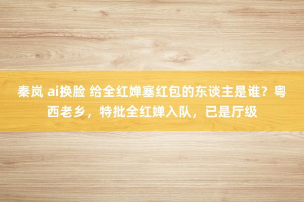 秦岚 ai换脸 给全红婵塞红包的东谈主是谁？粤西老乡，特批全红婵入队，已是厅级