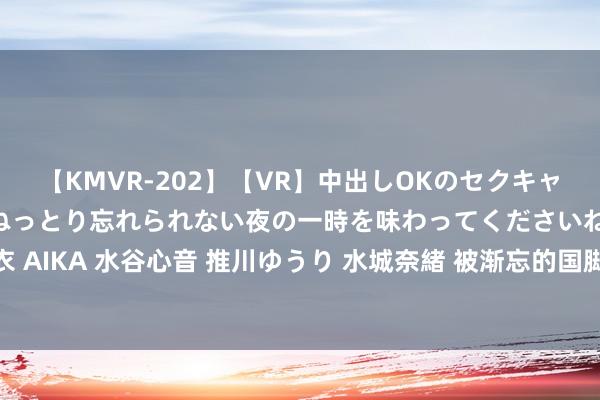 【KMVR-202】【VR】中出しOKのセクキャバにようこそ◆～濃密ねっとり忘れられない夜の一時を味わってくださいね◆～ 波多野結衣 AIKA 水谷心音 推川ゆうり 水城奈緒 被渐忘的国脚戴伟浚，他的长进不是深圳而是申花！