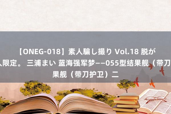 【ONEG-018】素人騙し撮り Vol.18 脱がし屋 美人限定。 三浦まい 蓝海强军梦——055型结果舰（带刀护卫）二