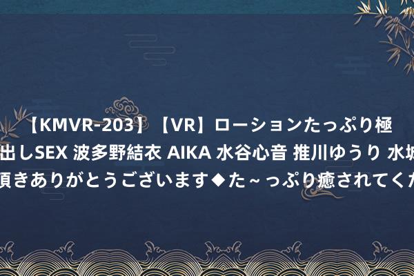 【KMVR-203】【VR】ローションたっぷり極上5人ソープ嬢と中出しSEX 波多野結衣 AIKA 水谷心音 推川ゆうり 水城奈緒 ～本日は御指名頂きありがとうございます◆た～っぷり癒されてくださいね◆～ 排长向战士父母同意：将全排28名战士辞世带回！恶果无一伤一火