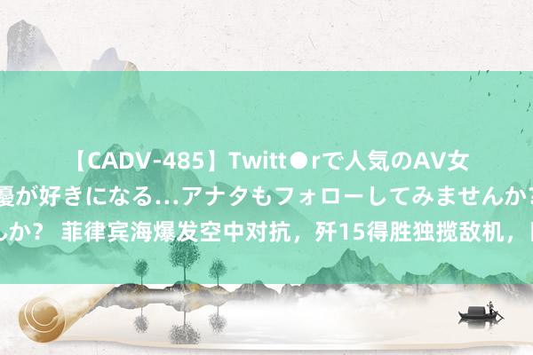 【CADV-485】Twitt●rで人気のAV女優 SNSでますますAV女優が好きになる…アナタもフォローしてみませんか？ 菲律宾海爆发空中对抗，歼15得胜独揽敌机，日本航空自保队说明参与