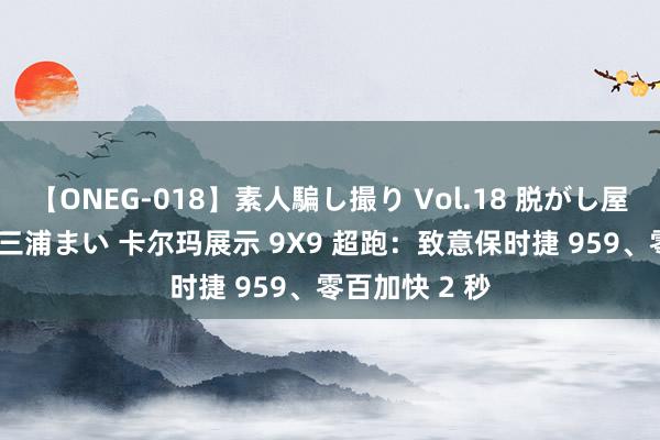 【ONEG-018】素人騙し撮り Vol.18 脱がし屋 美人限定。 三浦まい 卡尔玛展示 9X9 超跑：致意保时捷 959、零百加快 2 秒