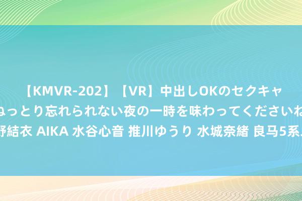 【KMVR-202】【VR】中出しOKのセクキャバにようこそ◆～濃密ねっとり忘れられない夜の一時を味わってくださいね◆～ 波多野結衣 AIKA 水谷心音 推川ゆうり 水城奈緒 良马5系二手车体验：豪华轿车的凸起线路