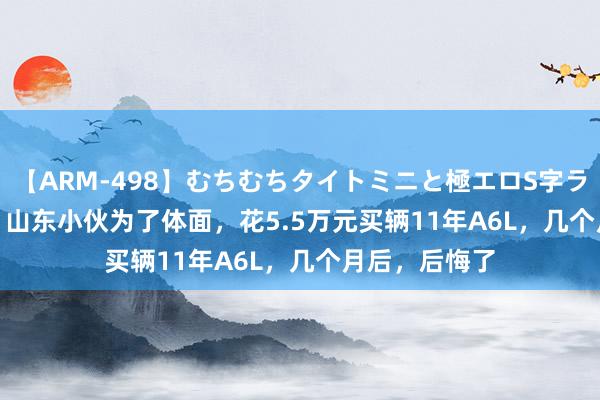 【ARM-498】むちむちタイトミニと極エロS字ライン 2 AIKA 山东小伙为了体面，花5.5万元买辆11年A6L，几个月后，后悔了