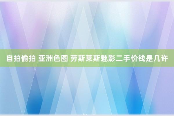 自拍偷拍 亚洲色图 劳斯莱斯魅影二手价钱是几许