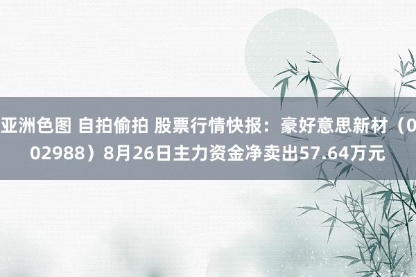 亚洲色图 自拍偷拍 股票行情快报：豪好意思新材（002988）8月26日主力资金净卖出57.64万元