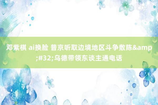 邓紫棋 ai换脸 普京听取边境地区斗争敷陈&#32;乌德带领东谈主通电话