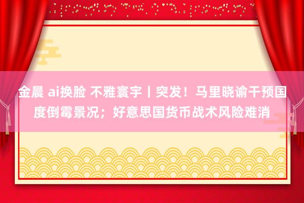 金晨 ai换脸 不雅寰宇丨突发！马里晓谕干预国度倒霉景况；好意思国货币战术风险难消