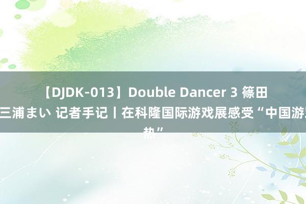 【DJDK-013】Double Dancer 3 篠田ゆう 三浦まい 记者手记丨在科隆国际游戏展感受“中国游戏热”