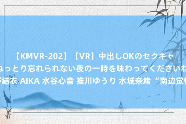 【KMVR-202】【VR】中出しOKのセクキャバにようこそ◆～濃密ねっとり忘れられない夜の一時を味わってくださいね◆～ 波多野結衣 AIKA 水谷心音 推川ゆうり 水城奈緒 “南边觉悟”记载片｜“千丘之国”余烬更生