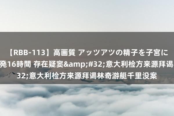 【RBB-113】高画質 アッツアツの精子を子宮に孕ませ中出し120発16時間 存在疑窦&#32;意大利检方来源拜谒林奇游艇千里没案