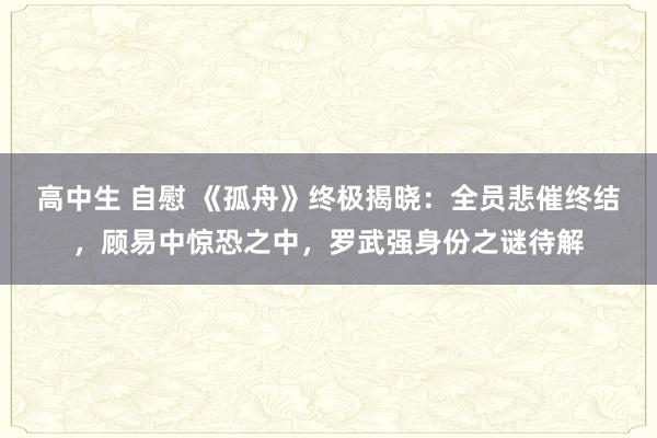 高中生 自慰 《孤舟》终极揭晓：全员悲催终结，顾易中惊恐之中，罗武强身份之谜待解