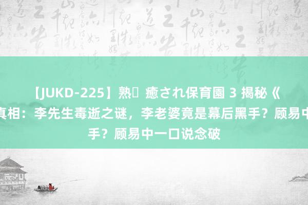 【JUKD-225】熟・癒され保育園 3 揭秘《孤舟》背后真相：李先生毒逝之谜，李老婆竟是幕后黑手？顾易中一口说念破