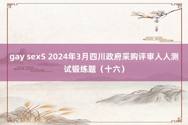 gay sex5 2024年3月四川政府采购评审人人测试锻练题（十六）