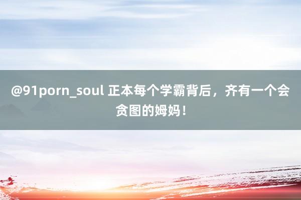 @91porn_soul 正本每个学霸背后，齐有一个会贪图的姆妈！