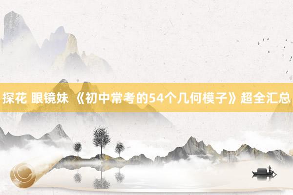 探花 眼镜妹 《初中常考的54个几何模子》超全汇总