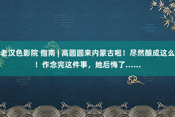 老汉色影院 指南 | 高圆圆来内蒙古啦！尽然酿成这么！作念完这件事，她后悔了......