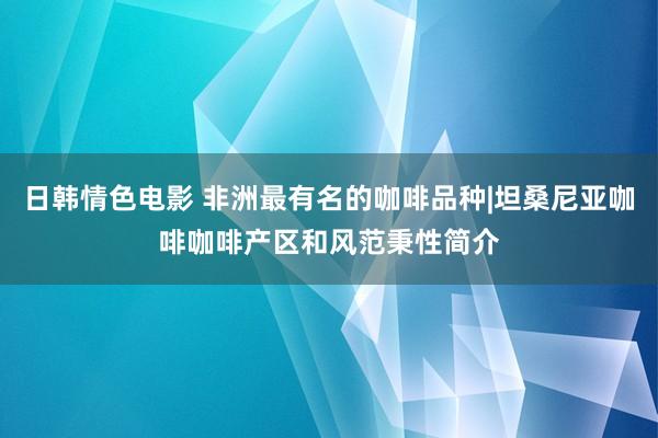 日韩情色电影 非洲最有名的咖啡品种|坦桑尼亚咖啡咖啡产区和风范秉性简介