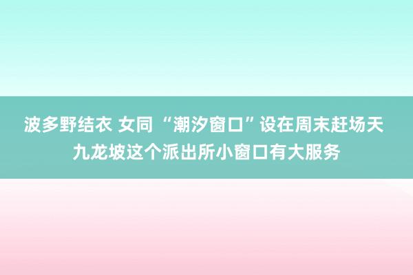 波多野结衣 女同 “潮汐窗口”设在周末赶场天 九龙坡这个派出所小窗口有大服务