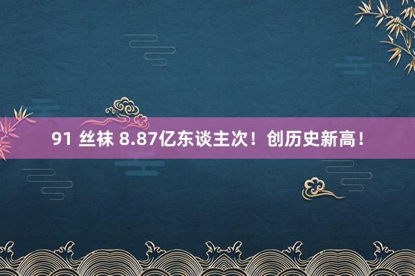 91 丝袜 8.87亿东谈主次！创历史新高！