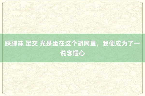 踩脚袜 足交 光是坐在这个胡同里，我便成为了一说念惬心