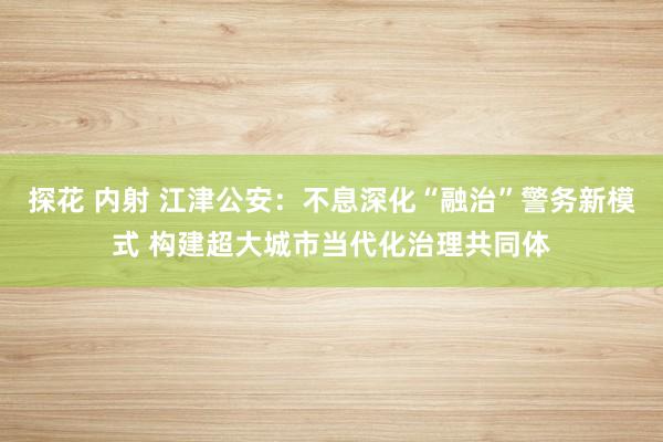 探花 内射 江津公安：不息深化“融治”警务新模式 构建超大城市当代化治理共同体