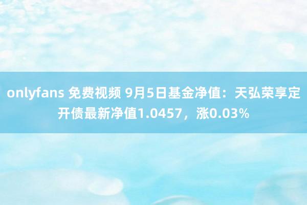 onlyfans 免费视频 9月5日基金净值：天弘荣享定开债最新净值1.0457，涨0.03%