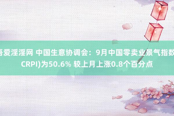 吾爱淫淫网 中国生意协调会：9月中国零卖业景气指数(CRPI)为50.6% 较上月上涨0.8个百分点