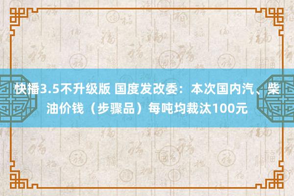 快播3.5不升级版 国度发改委：本次国内汽、柴油价钱（步骤品）每吨均裁汰100元