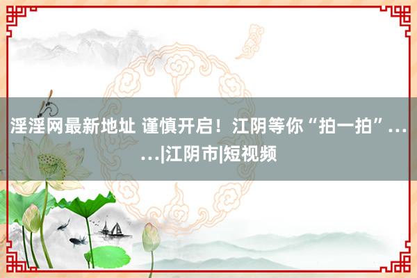 淫淫网最新地址 谨慎开启！江阴等你“拍一拍”……|江阴市|短视频